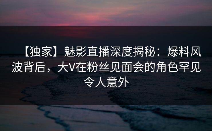【独家】魅影直播深度揭秘：爆料风波背后，大V在粉丝见面会的角色罕见令人意外