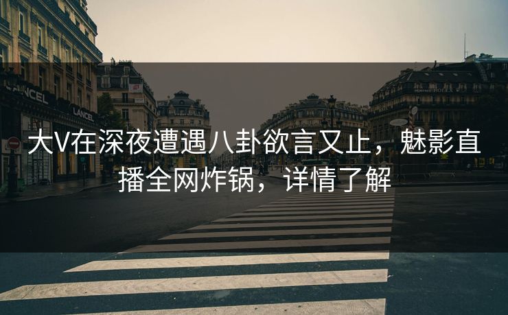 大V在深夜遭遇八卦欲言又止，魅影直播全网炸锅，详情了解