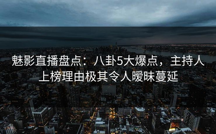 魅影直播盘点：八卦5大爆点，主持人上榜理由极其令人暧昧蔓延