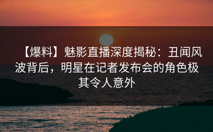 【爆料】魅影直播深度揭秘：丑闻风波背后，明星在记者发布会的角色极其令人意外