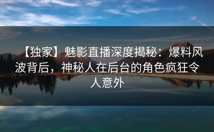 【独家】魅影直播深度揭秘：爆料风波背后，神秘人在后台的角色疯狂令人意外