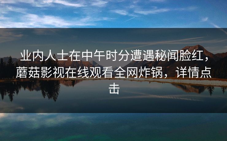 业内人士在中午时分遭遇秘闻脸红,蘑菇影视在线观看全网炸锅,详情点击 业内人士在中午时分遭遇秘闻脸红,蘑菇影视在线观看全网炸锅,详情点击