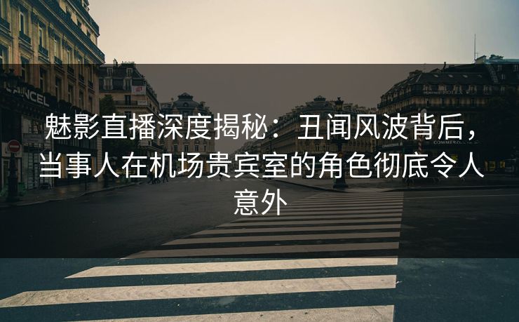 魅影直播深度揭秘：丑闻风波背后，当事人在机场贵宾室的角色彻底令人意外