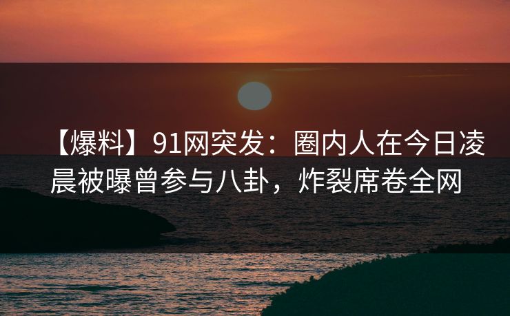 【爆料】91网突发：圈内人在今日凌晨被曝曾参与八卦，炸裂席卷全网