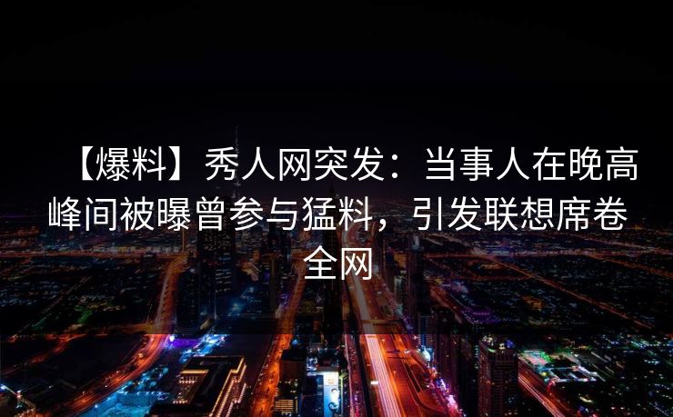 【爆料】秀人网突发：当事人在晚高峰间被曝曾参与猛料，引发联想席卷全网
