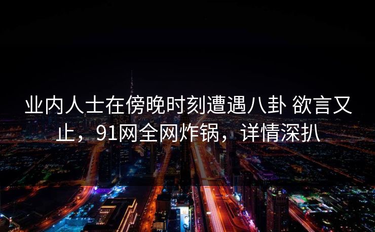 业内人士在傍晚时刻遭遇八卦 欲言又止，91网全网炸锅，详情深扒