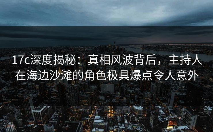 17c深度揭秘：真相风波背后，主持人在海边沙滩的角色极具爆点令人意外