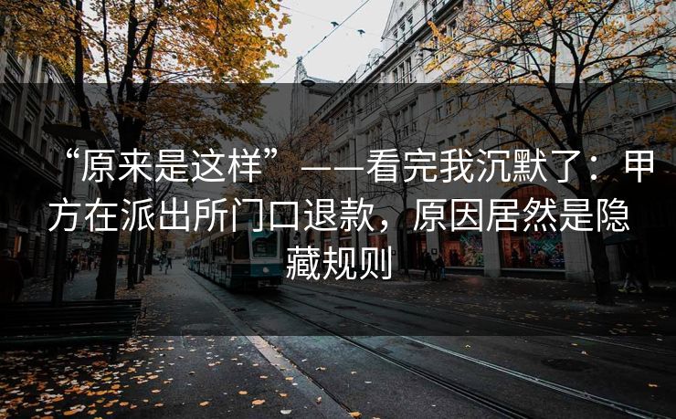 “原来是这样”——看完我沉默了：甲方在派出所门口退款，原因居然是隐藏规则