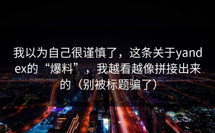 我以为自己很谨慎了，这条关于yandex的“爆料”，我越看越像拼接出来的（别被标题骗了）