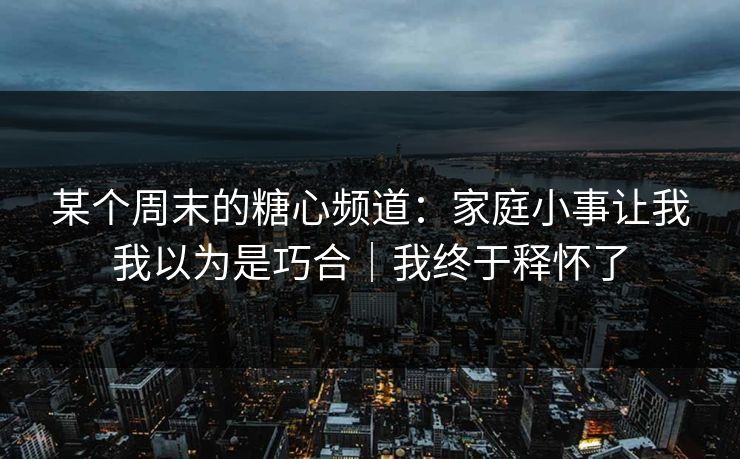 某个周末的糖心频道：家庭小事让我我以为是巧合｜我终于释怀了