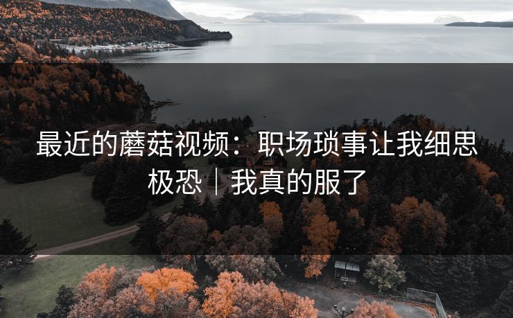 最近的蘑菇视频：职场琐事让我细思极恐｜我真的服了