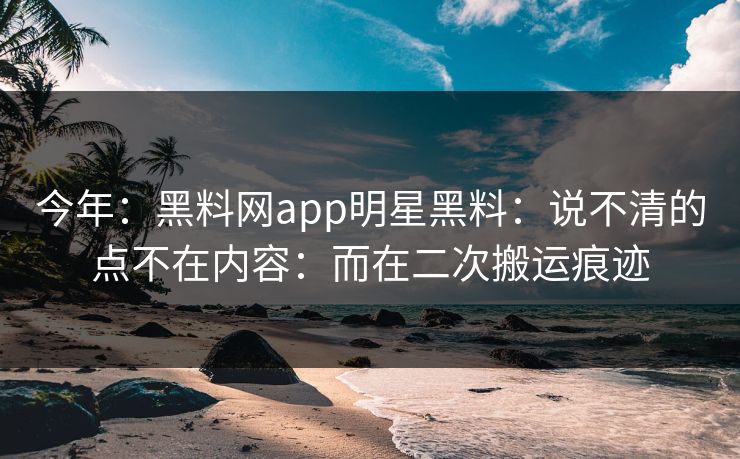 今年:黑料网app明星黑料:说不清的点不在内容:而在二次搬运痕迹 今年:黑料网app明星黑料:说不清的点不在内容:而在二次搬运痕迹