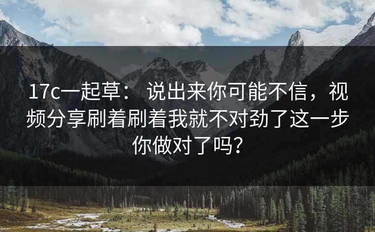 17c一起草： 说出来你可能不信，视频分享刷着刷着我就不对劲了这一步你做对了吗？