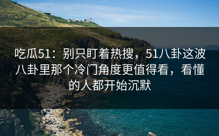 吃瓜51：别只盯着热搜，51八卦这波八卦里那个冷门角度更值得看，看懂的人都开始沉默
