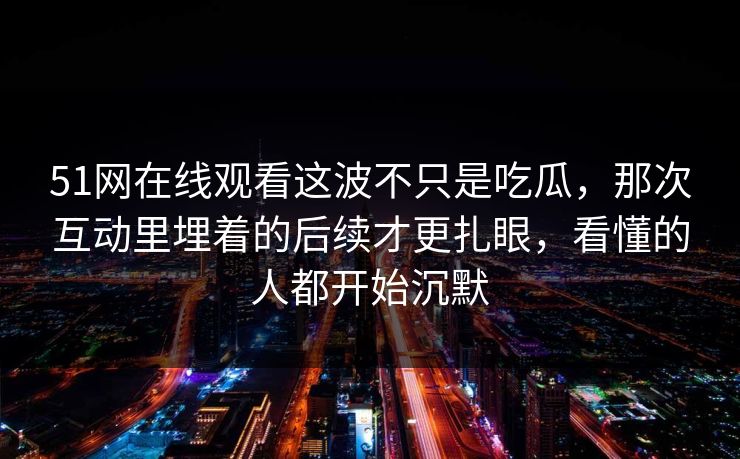 51网在线观看这波不只是吃瓜，那次互动里埋着的后续才更扎眼，看懂的人都开始沉默