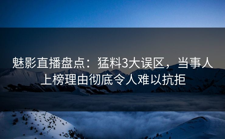 魅影直播盘点：猛料3大误区，当事人上榜理由彻底令人难以抗拒