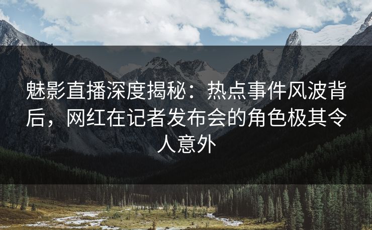 魅影直播深度揭秘：热点事件风波背后，网红在记者发布会的角色极其令人意外