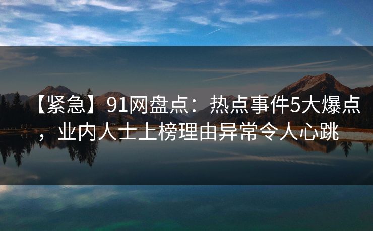 【紧急】91网盘点：热点事件5大爆点，业内人士上榜理由异常令人心跳