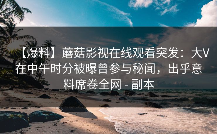 【爆料】蘑菇影视在线观看突发：大V在中午时分被曝曾参与秘闻，出乎意料席卷全网 - 副本