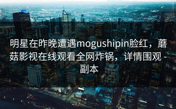 明星在昨晚遭遇mogushipin脸红，蘑菇影视在线观看全网炸锅，详情围观 - 副本