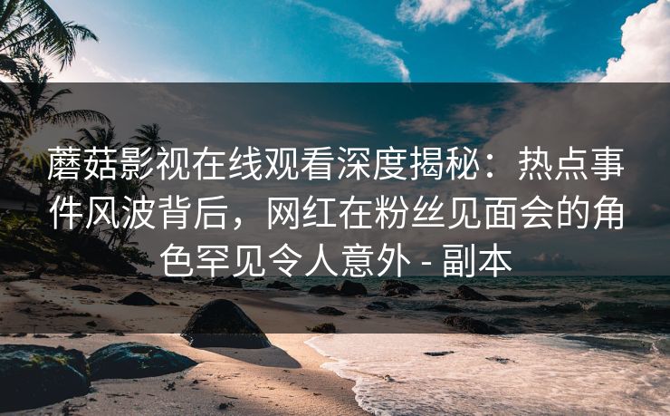蘑菇影视在线观看深度揭秘：热点事件风波背后，网红在粉丝见面会的角色罕见令人意外 - 副本