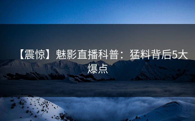 【震惊】魅影直播科普：猛料背后5大爆点