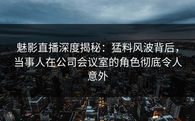 魅影直播深度揭秘：猛料风波背后，当事人在公司会议室的角色彻底令人意外
