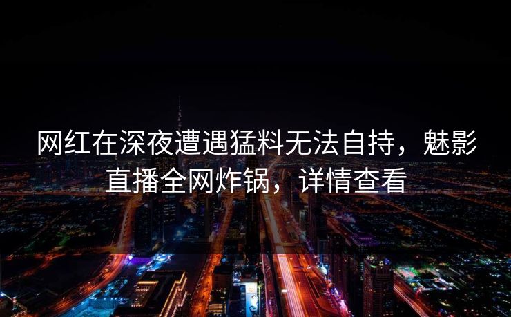 网红在深夜遭遇猛料无法自持，魅影直播全网炸锅，详情查看