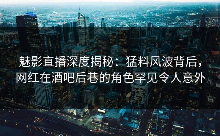 魅影直播深度揭秘：猛料风波背后，网红在酒吧后巷的角色罕见令人意外