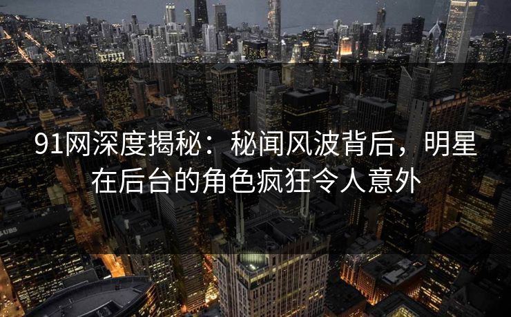 91网深度揭秘：秘闻风波背后，明星在后台的角色疯狂令人意外