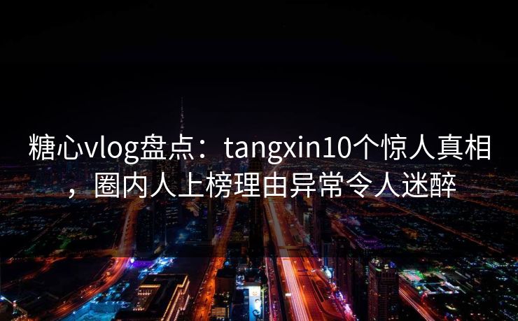 糖心vlog盘点：tangxin10个惊人真相，圈内人上榜理由异常令人迷醉