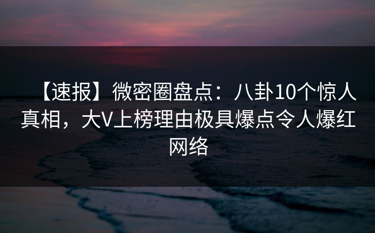 【速报】微密圈盘点：八卦10个惊人真相，大V上榜理由极具爆点令人爆红网络