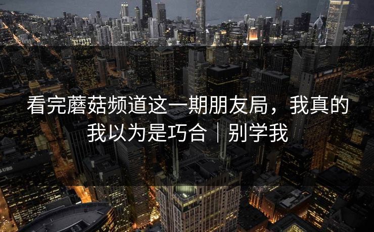 看完蘑菇频道这一期朋友局,我真的我以为是巧合|别学我